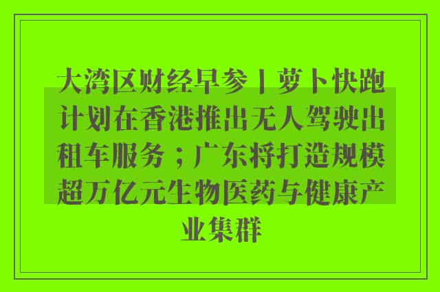 大湾区财经早参丨萝卜快跑计划在香港推出无人驾驶出租车服务；广东将打造规模超万亿元生物医药与健康产业集群