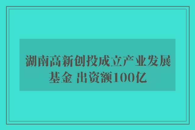 湖南高新创投成立产业发展基金 出资额100亿